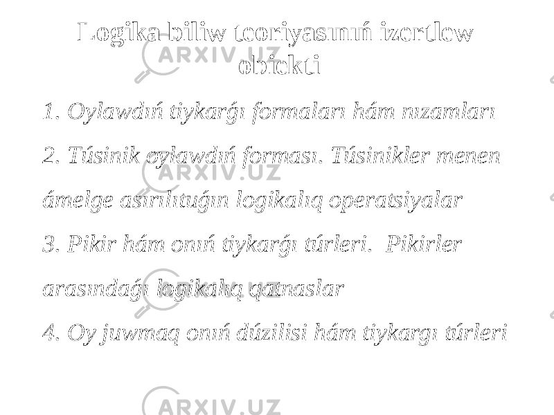 Logika biliw teoriyasınıń izertlew obiekti 1. Oylawdıń tiykarǵı formaları hám nızamları 2. Túsinik oylawdıń forması. Túsinikler menen ámelge asırılıtuǵın logikalıq operatsiyalar 3. Pikir hám onıń tiykarǵı túrleri. Pikirler arasındaǵı logikalıq qatnaslar 4. Oy juwmaq onıń dúzilisi hám tiykargı túrleri 