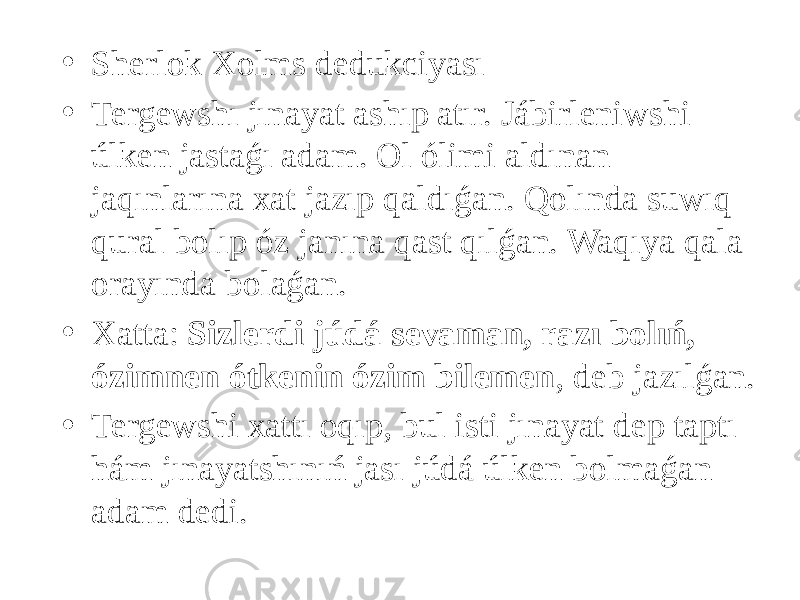 • Sherlok Xolms dedukciyası • Tergewshı jınayat ashıp atır. Jábirleniwshi úlken jastaǵı adam. Ol ólimi aldınan jaqınlarına xat jazıp qaldıǵan. Qolında suwıq qural bolıp óz janına qast qılǵan. Waqıya qala orayında bolaǵan. • Xatta: Sizlerdi júdá sevaman, razı bolıń, ózimnen ótkenin ózim bilemen , deb jazılǵan. • Tergewshi xattı oqıp, bul isti jınayat dep taptı hám jınayatshınıń jası júdá úlken bolmaǵan adam dedi. 