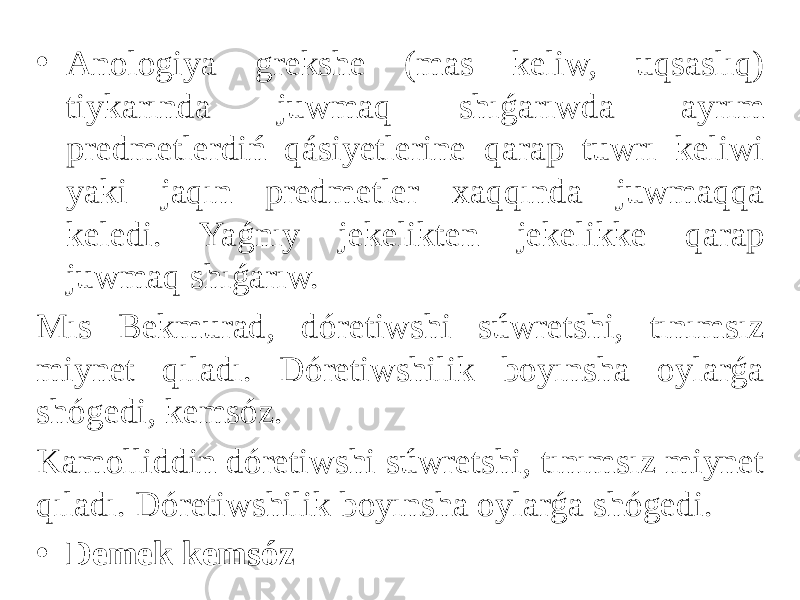 • Anologiya grekshe (mas keliw, uqsaslıq) tiykarında juwmaq shıǵarıwda ayrım predmetlerdiń qásiyetlerine qarap tuwrı keliwi yaki jaqın predmetler xaqqında juwmaqqa keledi. Yaǵnıy jekelikten jekelikke qarap juwmaq shıǵarıw. Mıs Bekmurad, dóretiwshi súwretshi, tınımsız miynet qıladı. Dóretiwshilik boyınsha oylarǵa shógedi, kemsóz. Kamolliddin dóretiwshi súwretshi, tınımsız miynet qıladı. Dóretiwshilik boyınsha oylarǵa shógedi. • Demek kemsóz 