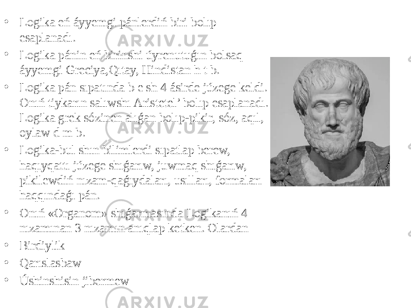 • Logika eń áyyemgi pánlerdiń biri bolıp esaplanadı. • Logika pánin eń birinshi úyrenutuǵın bolsaq áyyemgi Greciya,Qıtay, Hindistan h t b. • Logika pán sıpatında b e sh 4 ásirde júzege keldi. Onıń tiykarın salıwshı Aristetel’ bolıp esaplanadı. Logika grek sózinen alıǵan bolıp-pikir, sóz, aqıl, oylaw d m b. • Logika-bul shın bilimlerdi sıpatlap berew, haqıyqattı júzege shıǵarıw, juwmaq shıǵarıw, pikilewdiń nızam-qaǵıydaları, usılları, formaları haqqındaǵı pán. • Onıń «Organom» shıǵarmasında Logikanıń 4 nızamınan 3 nızamın anıqlap ketken. Olardan • Birdiylik • Qarıslasbaw • Úshinshisin jibermew 