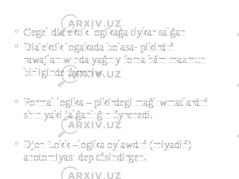 • Gegel dialektik logikaǵa tiykar salǵan • Dialektik logakada bolasa- pikirdıń rawajlanıwında yaǵnıy foma hám mazmun birliginde úyreniw.   • Formal logika – pikirdegi maǵlıwmatlardıń shın yaki jalǵanlıǵın úyrenedi.   • Djon Lokk –logika oylawdıń (miyadiń) anotomiyası dep túsindirgen. 