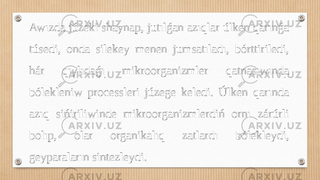 Awızda júzeki shaynap, jutılǵan azıqlar úlken qarınǵa túsedi, onda silekey menen jumsatıladı, bórttiriledi, hár qıylıdaǵı mikroorganizmler qatnasıwında bólekleniw processleri júzege keledi. Úlken qarında azıq sińiriliwinde mikroorganizmlerdiń ornı zárúrli bolıp, olar organikalıq zatlardı bólekleydi, geyparaların sintezleydi. 