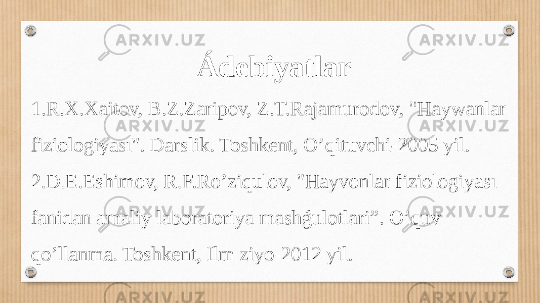 Ádebiyatlar 1.R.X.Xaitov, B.Z.Zaripov, Z.T.Rajamurodov, &#34;Haywanlar fiziologiyası&#34;. Darslik. Toshkent, O’qituvchi-2005 yil. 2.D.E.Eshimov, R.F.Ro’ziqulov, &#34;Hayvonlar fiziologiyası fanidan amaliy laboratoriya mashǵulotlari”. O’quv qo’llanma. Toshkent, Ilm ziyo-2012 yil. 