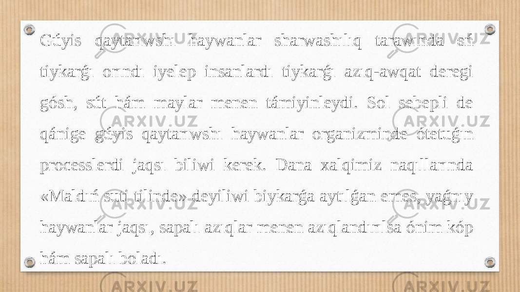 Gúyis qaytarıwshı haywanlar sharwashılıq tarawında eń tiykarǵı orındı iyelep insanlardı tiykarǵı azıq-awqat deregi gósh, sút hám maylar menen támiyinleydi. Sol sebepli de qánige gúyis qaytarıwshı haywanlar organizminde ótetuǵın processlerdi jaqsı biliwi kerek. Dana xalqimiz naqıllarında «Maldıń suti tilinde» deyiliwi biykarǵa aytılǵan emes, yaǵnıy haywanlar jaqsı, sapalı azıqlar menen azıqlandırılsa ónim kóp hám sapalı boladı. 