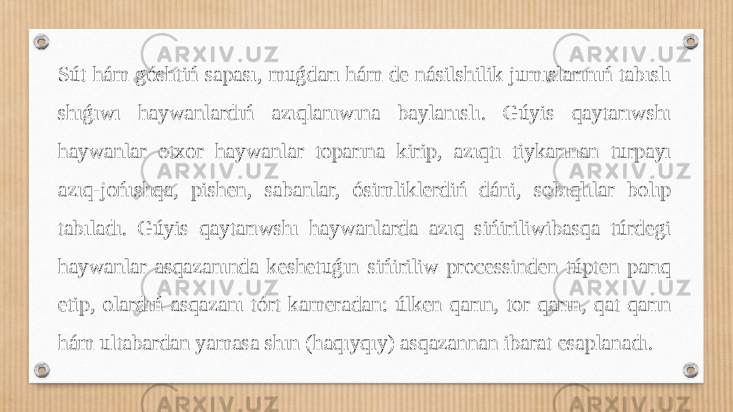 Sút hám góshtiń sapası, muǵdarı hám de násilshilik jumıslarınıń tabıslı shıǵıwı haywanlardıń azıqlanıwına baylanıslı. Gúyis qaytarıwshı haywanlar otxor haywanlar toparına kirip, azıqtı tiykarınan turpayı azıq-jońıshqa, pishen, sabanlar, ósimliklerdiń dáni, sobıqlılar bolıp tabıladı. Gúyis qaytarıwshı haywanlarda azıq sińiriliwibasqa túrdegi haywanlar asqazanında keshetuǵın sińiriliw processinden túpten parıq etip, olardıń asqazanı tórt kameradan: úlken qarın, tor qarın, qat qarın hám ultabardan yamasa shın (haqıyqıy) asqazannan ibarat esaplanadı. 