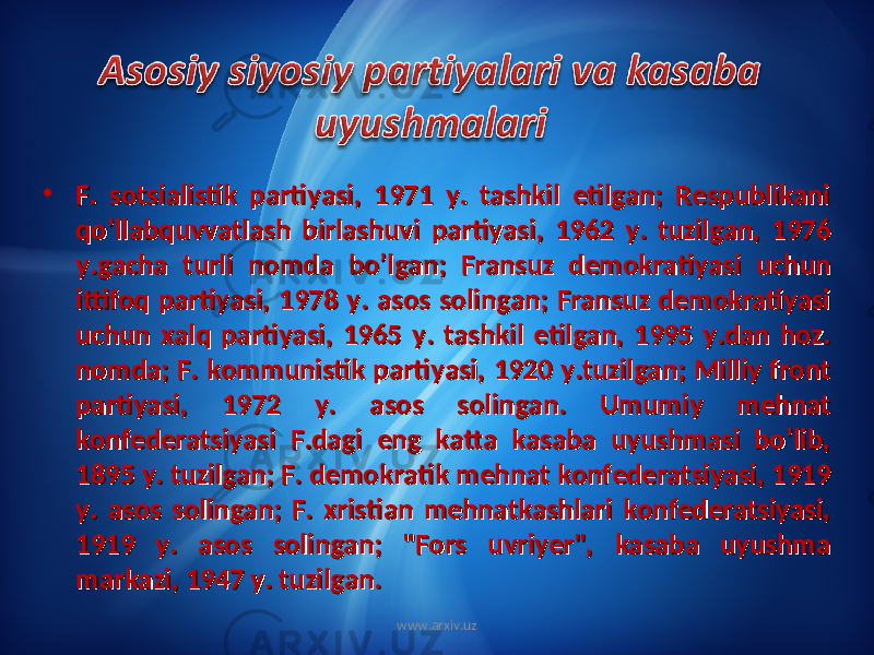 • F. sotsialistik partiyasi, 1971 y. tashkil etilgan; Respublikani F. sotsialistik partiyasi, 1971 y. tashkil etilgan; Respublikani qo’llabquvvatlash birlashuvi partiyasi, 1962 y. tuzilgan, 1976 qo’llabquvvatlash birlashuvi partiyasi, 1962 y. tuzilgan, 1976 y.gacha turli nomda bo’lgan; Fransuz demokratiyasi uchun y.gacha turli nomda bo’lgan; Fransuz demokratiyasi uchun ittifoq partiyasi, 1978 y. asos solingan; Fransuz demokratiyasi ittifoq partiyasi, 1978 y. asos solingan; Fransuz demokratiyasi uchun xalq partiyasi, 1965 y. tashkil etilgan, 1995 y.dan hoz. uchun xalq partiyasi, 1965 y. tashkil etilgan, 1995 y.dan hoz. nomda; F. kommunistik partiyasi, 1920 y.tuzilgan; Milliy front nomda; F. kommunistik partiyasi, 1920 y.tuzilgan; Milliy front partiyasi, 1972 y. asos solingan. Umumiy mehnat partiyasi, 1972 y. asos solingan. Umumiy mehnat konfederatsiyasi F.dagi eng katta kasaba uyushmasi bo’lib, konfederatsiyasi F.dagi eng katta kasaba uyushmasi bo’lib, 1895 y. tuzilgan; F. demokratik mehnat konfederatsiyasi, 1919 1895 y. tuzilgan; F. demokratik mehnat konfederatsiyasi, 1919 y. asos solingan; F. xristian mehnatkashlari konfederatsiyasi, y. asos solingan; F. xristian mehnatkashlari konfederatsiyasi, 1919 y. asos solingan; &#34;Fors uvriyer&#34;, kasaba uyushma 1919 y. asos solingan; &#34;Fors uvriyer&#34;, kasaba uyushma markazi, 1947 y. tuzilgan.markazi, 1947 y. tuzilgan. www.arxiv.uz 