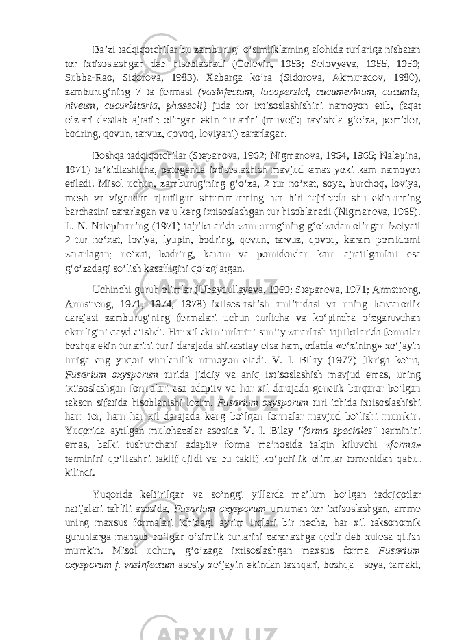 Ba’zi tadqiqotchilar bu zamburug‘ o‘simliklarning alohida turlariga nisbatan tor ixtisoslashgan deb hisoblashadi (Golovin, 1953; Solovyeva, 1955, 1959; Subba-Rao, Sidorova, 1983). Xabarga ko‘ra (Sidorova, Akmuradov, 1980), zamburug‘ning 7 ta formasi (vasinfectum, lucopersici, cucumerinum, cucumis, niveum, cucurbitaria, phaseoli ) juda tor ixtisoslashishini namoyon etib, faqat o‘zlari dastlab ajratib olingan ekin turlarini (muvofiq ravishda g‘o‘za, pomidor, bodring, qovun, tarvuz, qovoq, loviyani) zararlagan. Boshqa tadqiqotchilar (Stepanova, 1962; Nigmanova, 1964, 1965; Nalepina, 1971) ta’kidlashicha, patogenda ixtisoslashish mavjud emas yoki kam namoyon etiladi. Misol uchun, zamburug‘ning g‘o‘za, 2 tur no‘xat, soya, burchoq, loviya, mosh va vignadan ajratilgan shtammlarning har biri tajribada shu ekinlarning barchasini zararlagan va u keng ixtisoslashgan tur hisoblanadi (Nigmanova, 1965). L. N. Nalepinaning (1971) tajribalarida zamburug‘ning g‘o‘zadan olingan izolyati 2 tur no‘xat, loviya, lyupin, bodring, qovun, tarvuz, qovoq, karam pomidorni zararlagan; no‘xat, bodring, karam va pomidordan kam ajratilganlari esa g‘o‘zadagi so‘lish kasalligini qo‘zg‘atgan. Uchinchi guruh olimlar (Ubaydullayeva, 1969; Stepanova, 1971; Armstrong, Armstrong, 1971, 1974, 1978) ixtisoslashish amlitudasi va uning barqarorlik darajasi zamburug‘ning formalari uchun turlicha va ko‘pincha o‘zgaruvchan ekanligini qayd etishdi. Har xil ekin turlarini sun’iy zararlash tajribalarida formalar boshqa ekin turlarini turli darajada shikastlay olsa ham, odatda «o‘zining» xo‘jayin turiga eng yuqori virulentlik namoyon etadi. V. I. Bilay (1977) fikriga ko‘ra, Fusarium oxysporum turida jiddiy va aniq ixtisoslashish mavjud emas, uning ixtisoslashgan formalari esa adaptiv va har xil darajada genetik barqaror bo‘lgan takson sifatida hisoblanishi lozim. Fusarium oxysporum turi ichida ixtisoslashishi ham tor, ham har xil darajada keng bo‘lgan formalar mavjud bo‘lishi mumkin. Yuqorida aytilgan mulohazalar asosida V. I. Bilay &#34;forma speciales&#34; terminini emas, balki tushunchani adaptiv forma ma’nosida talqin kiluvchi «forma» terminini qo‘llashni taklif qildi va bu taklif ko‘pchilik olimlar tomonidan qabul kilindi. Yuqorida keltirilgan va so‘nggi yillarda ma’lum bo‘lgan tadqiqotlar natijalari tahlili asosida, Fusarium oxysporum umuman tor ixtisoslashgan, ammo uning maxsus formalari ichidagi ayrim irqlari bir necha, har xil taksonomik guruhlarga mansub bo‘lgan o‘simlik turlarini zararlashga qodir deb xulosa qilish mumkin. Misol uchun, g‘o‘zaga ixtisoslashgan maxsus forma Fusarium oxysporum f. vasinfectum asosiy xo‘jayin ekindan tashqari, boshqa - soya, tamaki, 