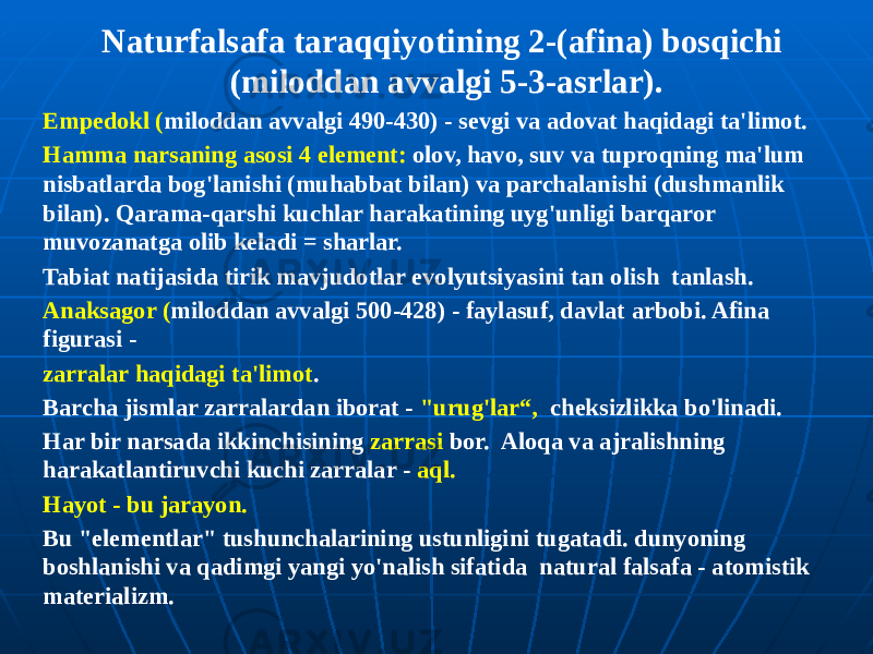 Naturfalsafa taraqqiyotining 2-(afina) bosqichi (miloddan avvalgi 5-3-asrlar). Empedokl ( miloddan avvalgi 490-430) - sevgi va adovat haqidagi ta&#39;limot. Hamma narsaning asosi 4 element: olov, havo, suv va tuproqning ma&#39;lum nisbatlarda bog&#39;lanishi (muhabbat bilan) va parchalanishi (dushmanlik bilan). Qarama-qarshi kuchlar harakatining uyg&#39;unligi barqaror muvozanatga olib keladi = sharlar. Tabiat natijasida tirik mavjudotlar evolyutsiyasini tan olish tanlash. Anaksagor ( miloddan avvalgi 500-428) - faylasuf, davlat arbobi. Afina figurasi - zarralar haqidagi ta&#39;limot . Barcha jismlar zarralardan iborat - &#34;urug&#39;lar“, cheksizlikka bo&#39;linadi. Har bir narsada ikkinchisining zarrasi bor. Aloqa va ajralishning harakatlantiruvchi kuchi zarralar - aql. Hayot - bu jarayon. Bu &#34;elementlar&#34; tushunchalarining ustunligini tugatadi. dunyoning boshlanishi va qadimgi yangi yo&#39;nalish sifatida natural falsafa - atomistik materializm. 