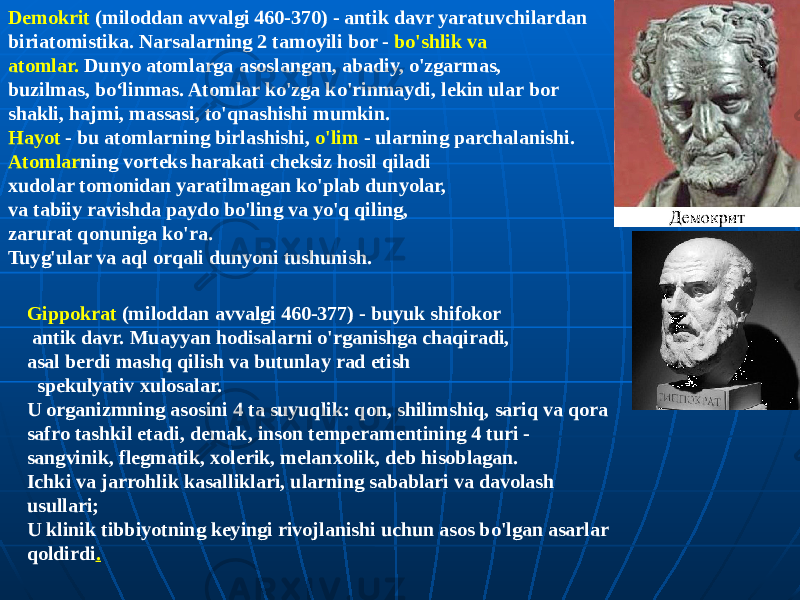 Gippokrat (miloddan avvalgi 460-377) - buyuk shifokor antik davr. Muayyan hodisalarni o&#39;rganishga chaqiradi, asal berdi mashq qilish va butunlay rad etish spekulyativ xulosalar. U organizmning asosini 4 ta suyuqlik: qon, shilimshiq, sariq va qora safro tashkil etadi, demak, inson temperamentining 4 turi - sangvinik, flegmatik, xolerik, melanxolik, deb hisoblagan. Ichki va jarrohlik kasalliklari, ularning sabablari va davolash usullari; U klinik tibbiyotning keyingi rivojlanishi uchun asos bo&#39;lgan asarlar qoldirdi .Demokrit (miloddan avvalgi 460-370) - antik davr yaratuvchilardan biriatomistika. Narsalarning 2 tamoyili bor - bo&#39;shlik va atomlar. Dunyo atomlarga asoslangan, abadiy, o&#39;zgarmas, buzilmas, boʻlinmas. Atomlar ko&#39;zga ko&#39;rinmaydi, lekin ular bor shakli, hajmi, massasi, to&#39;qnashishi mumkin. Hayot - bu atomlarning birlashishi, o&#39;lim - ularning parchalanishi. Atomlar ning vorteks harakati cheksiz hosil qiladi xudolar tomonidan yaratilmagan ko&#39;plab dunyolar, va tabiiy ravishda paydo bo&#39;ling va yo&#39;q qiling, zarurat qonuniga ko&#39;ra. Tuyg&#39;ular va aql orqali dunyoni tushunish. 