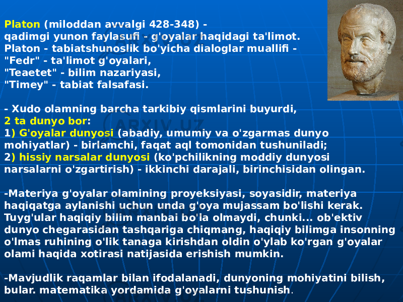 Platon (miloddan avvalgi 428-348) - qadimgi yunon faylasufi - g&#39;oyalar haqidagi ta&#39;limot. Platon - tabiatshunoslik bo&#39;yicha dialoglar muallifi - &#34;Fedr&#34; - ta&#39;limot g&#39;oyalari, &#34;Teaetet&#34; - bilim nazariyasi, &#34;Timey&#34; - tabiat falsafasi. - Xudo olamning barcha tarkibiy qismlarini buyurdi, 2 ta dunyo bor : 1 ) G&#39;oyalar dunyosi (abadiy, umumiy va o&#39;zgarmas dunyo mohiyatlar) - birlamchi, faqat aql tomonidan tushuniladi; 2 ) hissiy narsalar dunyosi (ko&#39;pchilikning moddiy dunyosi narsalarni o&#39;zgartirish) - ikkinchi darajali, birinchisidan olingan. -Materiya g&#39;oyalar olamining proyeksiyasi, soyasidir, materiya haqiqatga aylanishi uchun unda g&#39;oya mujassam bo&#39;lishi kerak. Tuyg&#39;ular haqiqiy bilim manbai bo&#39;la olmaydi, chunki... ob&#39;ektiv dunyo chegarasidan tashqariga chiqmang, haqiqiy bilimga insonning o&#39;lmas ruhining o&#39;lik tanaga kirishdan oldin o&#39;ylab ko&#39;rgan g&#39;oyalar olami haqida xotirasi natijasida erishish mumkin. -Mavjudlik raqamlar bilan ifodalanadi, dunyoning mohiyatini bilish, bular. matematika yordamida g&#39;oyalarni tushunish . 