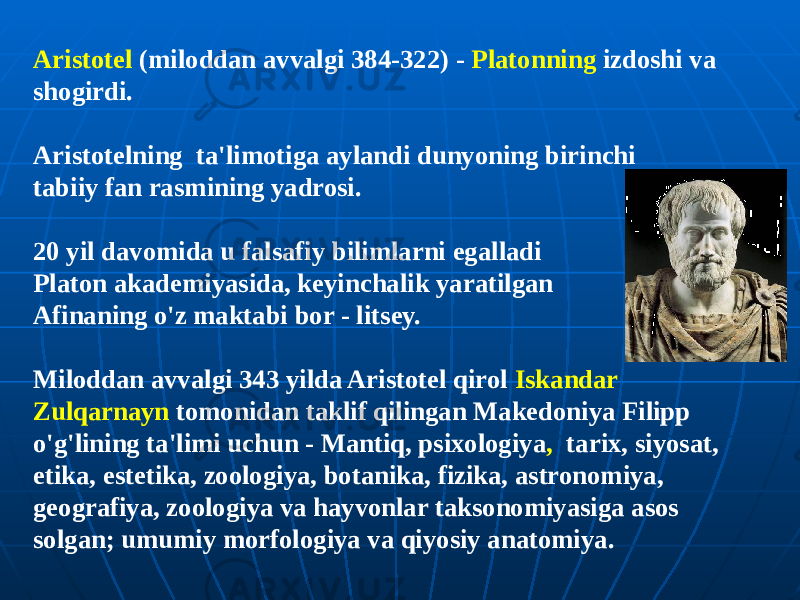 Aristotel (miloddan avvalgi 384-322) - Platonning izdoshi va shogirdi. Aristotelning ta&#39;limotiga aylandi dunyoning birinchi tabiiy fan rasmining yadrosi. 20 yil davomida u falsafiy bilimlarni egalladi Platon akademiyasida, keyinchalik yaratilgan Afinaning o&#39;z maktabi bor - litsey. Miloddan avvalgi 343 yilda Aristotel qirol Iskandar Zulqarnayn tomonidan taklif qilingan Makedoniya Filipp o&#39;g&#39;lining ta&#39;limi uchun - Mantiq, psixologiya , tarix, siyosat, etika, estetika, zoologiya, botanika, fizika, astronomiya, geografiya, zoologiya va hayvonlar taksonomiyasiga asos solgan; umumiy morfologiya va qiyosiy anatomiya. 