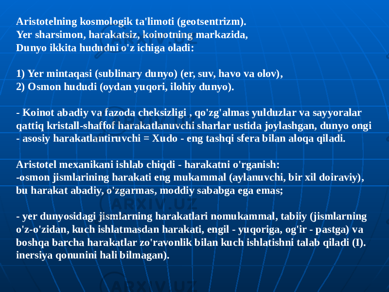 Aristotelning kosmologik ta&#39;limoti (geotsentrizm). Yer sharsimon, harakatsiz, koinotning markazida, Dunyo ikkita hududni o&#39;z ichiga oladi: 1) Yer mintaqasi (sublinary dunyo) (er, suv, havo va olov), 2) Osmon hududi (oydan yuqori, ilohiy dunyo). - Koinot abadiy va fazoda cheksizligi , qo&#39;zg&#39;almas yulduzlar va sayyoralar qattiq kristall-shaffof harakatlanuvchi sharlar ustida joylashgan, dunyo ongi - asosiy harakatlantiruvchi = Xudo - eng tashqi sfera bilan aloqa qiladi. Aristotel mexanikani ishlab chiqdi - harakatni o&#39;rganish: -osmon jismlarining harakati eng mukammal (aylanuvchi, bir xil doiraviy), bu harakat abadiy, o&#39;zgarmas, moddiy sababga ega emas; - yer dunyosidagi jismlarning harakatlari nomukammal, tabiiy (jismlarning o&#39;z-o&#39;zidan, kuch ishlatmasdan harakati, engil - yuqoriga, og&#39;ir - pastga) va boshqa barcha harakatlar zo&#39;ravonlik bilan kuch ishlatishni talab qiladi (I). inersiya qonunini hali bilmagan). 