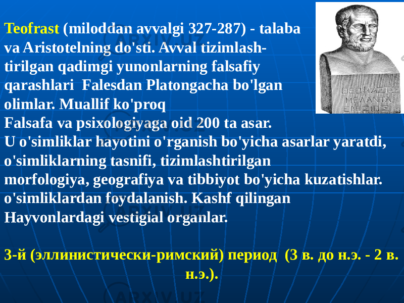 Teofrast (miloddan avvalgi 327-287) - talaba va Aristotelning do&#39;sti. Avval tizimlash- tirilgan qadimgi yunonlarning falsafiy qarashlari Falesdan Platongacha bo&#39;lgan olimlar. Muallif ko&#39;proq Falsafa va psixologiyaga oid 200 ta asar. U o&#39;simliklar hayotini o&#39;rganish bo&#39;yicha asarlar yaratdi, o&#39;simliklarning tasnifi, tizimlashtirilgan morfologiya, geografiya va tibbiyot bo&#39;yicha kuzatishlar. o&#39;simliklardan foydalanish. Kashf qilingan Hayvonlardagi vestigial organlar. 3-й (эллинистически-римский) период (3 в. до н.э. - 2 в. н.э.). 