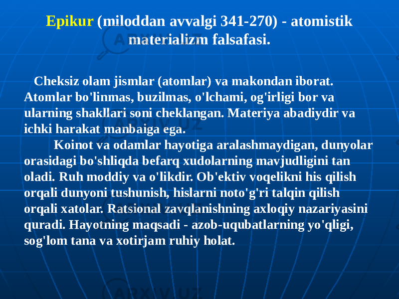 Epikur (miloddan avvalgi 341-270) - atomistik materializm falsafasi. Cheksiz olam jismlar (atomlar) va makondan iborat. Atomlar bo&#39;linmas, buzilmas, o&#39;lchami, og&#39;irligi bor va ularning shakllari soni cheklangan. Materiya abadiydir va ichki harakat manbaiga ega. Koinot va odamlar hayotiga aralashmaydigan, dunyolar orasidagi bo&#39;shliqda befarq xudolarning mavjudligini tan oladi. Ruh moddiy va o&#39;likdir. Ob&#39;ektiv voqelikni his qilish orqali dunyoni tushunish, hislarni noto&#39;g&#39;ri talqin qilish orqali xatolar. Ratsional zavqlanishning axloqiy nazariyasini quradi. Hayotning maqsadi - azob-uqubatlarning yo&#39;qligi, sog&#39;lom tana va xotirjam ruhiy holat. 