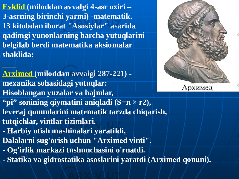 Evklid (miloddan avvalgi 4-asr oxiri – 3-asrning birinchi yarmi) -matematik. 13 kitobdan iborat &#34;Asosiylar&#34; asarida qadimgi yunonlarning barcha yutuqlarini belgilab berdi matematika aksiomalar shaklida: Arximed (miloddan avvalgi 287-221) - mexanika sohasidagi yutuqlar: Hisoblangan yuzalar va hajmlar, “ pi” sonining qiymatini aniqladi (S=n × r2), leveraj qonunlarini matematik tarzda chiqarish, tutqichlar, vintlar tizimlari. - Harbiy otish mashinalari yaratildi, Dalalarni sug&#39;orish uchun &#34;Arximed vinti&#34;. - Og&#39;irlik markazi tushunchasini o&#39;rnatdi. - Statika va gidrostatika asoslarini yaratdi (Arximed qonuni). 