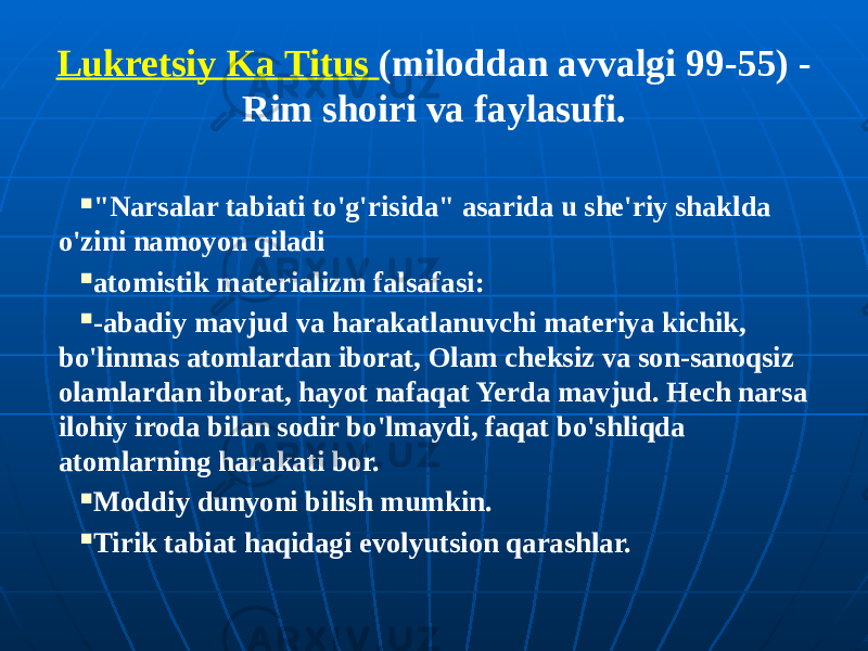 Lukretsiy Ka Titus (miloddan avvalgi 99-55) - Rim shoiri va faylasufi.  &#34;Narsalar tabiati to&#39;g&#39;risida&#34; asarida u she&#39;riy shaklda o&#39;zini namoyon qiladi  atomistik materializm falsafasi:  -abadiy mavjud va harakatlanuvchi materiya kichik, bo&#39;linmas atomlardan iborat, Olam cheksiz va son-sanoqsiz olamlardan iborat, hayot nafaqat Yerda mavjud. Hech narsa ilohiy iroda bilan sodir bo&#39;lmaydi, faqat bo&#39;shliqda atomlarning harakati bor.  Moddiy dunyoni bilish mumkin.  Tirik tabiat haqidagi evolyutsion qarashlar. 