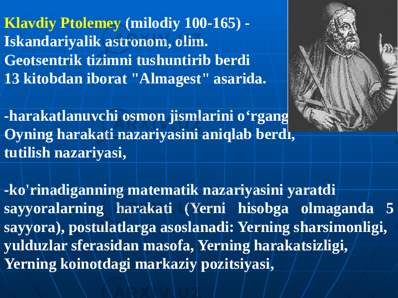 Klavdiy Ptolemey (milodiy 100-165) - Iskandariyalik astronom, olim. Geotsentrik tizimni tushuntirib berdi 13 kitobdan iborat &#34;Almagest&#34; asarida. -harakatlanuvchi osmon jismlarini o‘rgangan; Oyning harakati nazariyasini aniqlab berdi, tutilish nazariyasi, -ko&#39;rinadiganning matematik nazariyasini yaratdi sayyoralarning harakati (Yerni hisobga olmaganda 5 sayyora), postulatlarga asoslanadi: Yerning sharsimonligi, yulduzlar sferasidan masofa, Yerning harakatsizligi, Yerning koinotdagi markaziy pozitsiyasi, 