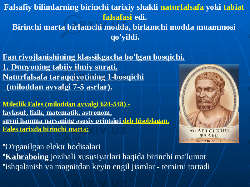 Falsafiy bilimlarning birinchi tarixiy shakli naturfalsafa yoki tabiat falsafasi edi. Birinchi marta birlamchi modda, birlamchi modda muammosi qo&#39;yildi. Fan rivojlanishining klassikgacha bo&#39;lgan bosqichi. 1. Dunyoning tabiiy ilmiy surati. Naturfalsafa taraqqiyotining 1-bosqichi (miloddan avvalgi 7-5 asrlar). Miletlik Fales (miloddan avvalgi 624-548) - faylasuf, fizik, matematik, astronom, suvni hamma narsaning asosiy printsipi deb hisoblagan. Fales tarixda birinchi marta: • O&#39;rganilgan elektr hodisalari • Kahraboing jozibali xususiyatlari haqida birinchi ma&#39;lumot • ishqalanish va magnitdan keyin engil jismlar - temirni tortadi 