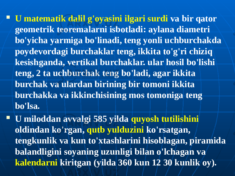  U matematik dalil g&#39;oyasini ilgari surdi va bir qator geometrik teoremalarni isbotladi: aylana diametri bo&#39;yicha yarmiga bo&#39;linadi, teng yonli uchburchakda poydevordagi burchaklar teng, ikkita to&#39;g&#39;ri chiziq kesishganda, vertikal burchaklar. ular hosil bo&#39;lishi teng, 2 ta uchburchak teng bo&#39;ladi, agar ikkita burchak va ulardan birining bir tomoni ikkita burchakka va ikkinchisining mos tomoniga teng bo&#39;lsa.  U miloddan avvalgi 585 yilda quyosh tutilishini oldindan ko&#39;rgan, qutb yulduzini ko&#39;rsatgan, tengkunlik va kun to&#39;xtashlarini hisoblagan, piramida balandligini soyaning uzunligi bilan o&#39;lchagan va kalendarni kiritgan (yilda 360 kun 12 30 kunlik oy). 