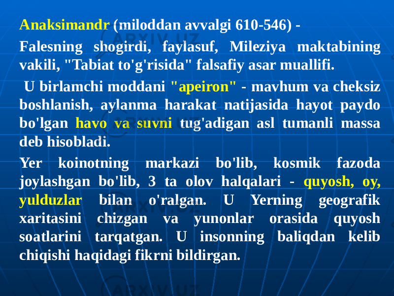 Anaksimandr (miloddan avvalgi 610-546) - Falesning shogirdi, faylasuf, Mileziya maktabining vakili, &#34;Tabiat to&#39;g&#39;risida&#34; falsafiy asar muallifi. U birlamchi moddani &#34;apeiron&#34; - mavhum va cheksiz boshlanish, aylanma harakat natijasida hayot paydo bo&#39;lgan havo va suvni tug&#39;adigan asl tumanli massa deb hisobladi. Yer koinotning markazi bo&#39;lib, kosmik fazoda joylashgan bo&#39;lib, 3 ta olov halqalari - quyosh, oy, yulduzlar bilan o&#39;ralgan. U Yerning geografik xaritasini chizgan va yunonlar orasida quyosh soatlarini tarqatgan. U insonning baliqdan kelib chiqishi haqidagi fikrni bildirgan. 