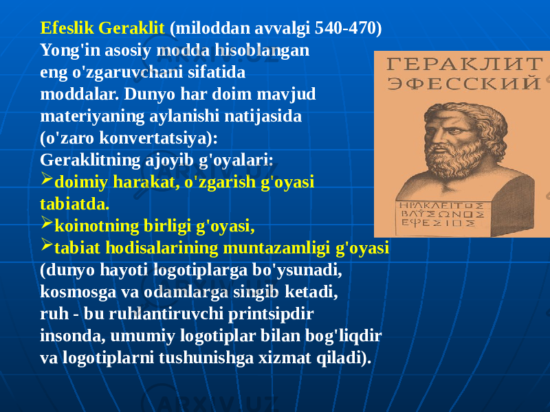 Efeslik Geraklit (miloddan avvalgi 540-470) Yong&#39;in asosiy modda hisoblangan eng o&#39;zgaruvchani sifatida moddalar. Dunyo har doim mavjud materiyaning aylanishi natijasida (o&#39;zaro konvertatsiya): Geraklitning ajoyib g&#39;oyalari:  doimiy harakat, o&#39;zgarish g&#39;oyasi tabiatda.  koinotning birligi g&#39;oyasi,  tabiat hodisalarining muntazamligi g&#39;oyasi (dunyo hayoti logotiplarga bo&#39;ysunadi, kosmosga va odamlarga singib ketadi, ruh - bu ruhlantiruvchi printsipdir insonda, umumiy logotiplar bilan bog&#39;liqdir va logotiplarni tushunishga xizmat qiladi). 