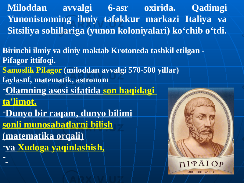 Birinchi ilmiy va diniy maktab Krotoneda tashkil etilgan - Pifagor ittifoqi. Samoslik Pifagor (miloddan avvalgi 570-500 yillar) faylasuf, matematik, astronom - Olamning asosi sifatida son haqidagi ta&#39;limot. - Dunyo bir raqam, dunyo bilimi sonli munosabatlarni bilish (matematika orqali) - va Xudoga yaqinlashish, - Miloddan avvalgi 6-asr oxirida. Qadimgi Yunonistonning ilmiy tafakkur markazi Italiya va Sitsiliya sohillariga (yunon koloniyalari) koʻchib oʻtdi. 