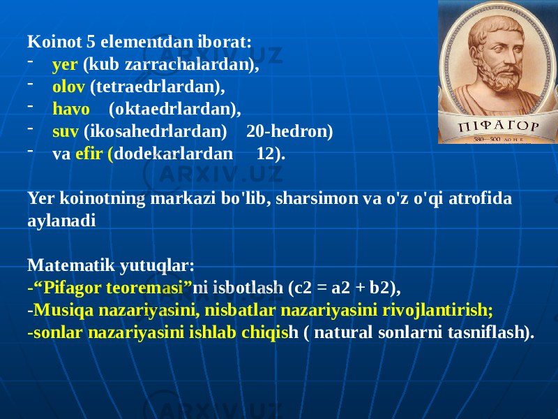 Koinot 5 elementdan iborat: - yer (kub zarrachalardan), - olov (tetraedrlardan), - havo (oktaedrlardan), - suv (ikosahedrlardan) 20-hedron) - va efir ( dodekarlardan 12). Yer koinotning markazi bo&#39;lib, sharsimon va o&#39;z o&#39;qi atrofida aylanadi Matematik yutuqlar: -“Pifagor teoremasi” ni isbotlash (c2 = a2 + b2), - Musiqa nazariyasini, nisbatlar nazariyasini rivojlantirish; -sonlar nazariyasini ishlab chiqis h ( natural sonlarni tasniflash). 