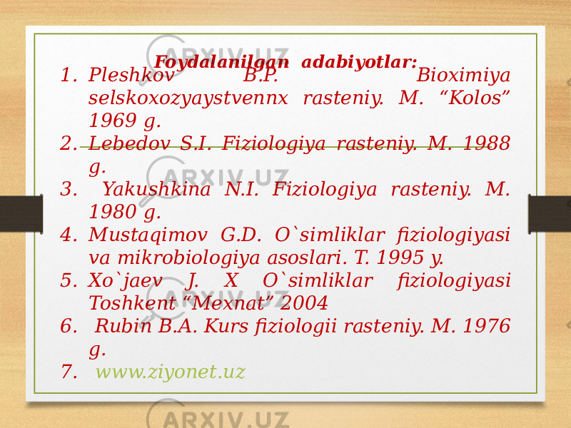 Foydalanilgan adabiyotlar: 1. Pleshkov B.P. Bioximiya selskoxozyaystvennx rasteniy. M. “Kolos” 1969 g. 2. Lebedov S.I. Fiziologiya rasteniy. M. 1988 g. 3. Yakushkina N.I. Fiziologiya rasteniy. M. 1980 g. 4. Mustaqimov G.D. O`simliklar fiziologiyasi va mikrobiologiya asoslari. T. 1995 y. 5. Xo`jaev J. X O`simliklar fiziologiyasi Toshkent “Mexnat” 2004 6. Rubin B.A. Kurs fiziologii rasteniy. M. 1976 g. 7. www.ziyonet.uz 