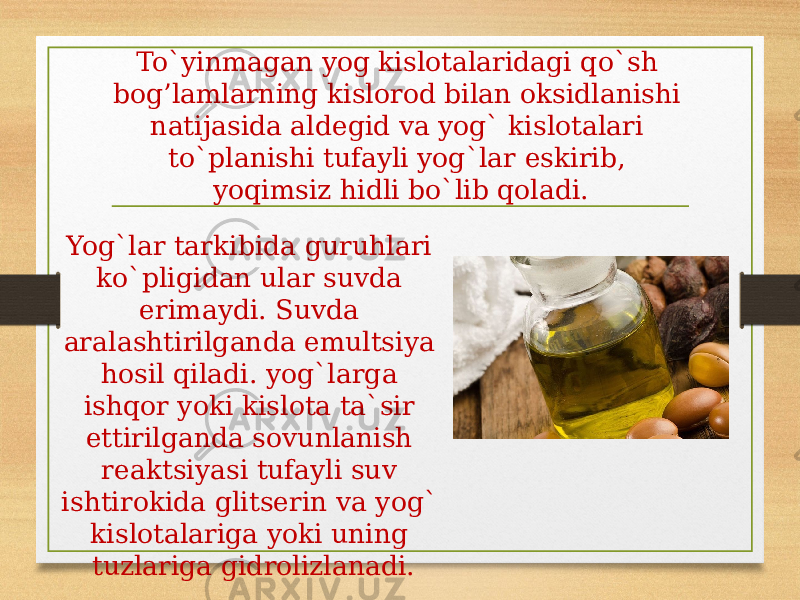 To`yinmagan yog kislotalaridagi qo`sh bog’lamlarning kislorod bilan oksidlanishi natijasida aldegid va yog` kislotalari to`planishi tufayli yog`lar eskirib, yoqimsiz hidli bo`lib qoladi. Yog`lar tarkibida guruhlari ko`pligidan ular suvda erimaydi. Suvda aralashtirilganda emultsiya hosil qiladi. yog`larga ishqor yoki kislota ta`sir ettirilganda sovunlanish reaktsiyasi tufayli suv ishtirokida glitserin va yog` kislotalariga yoki uning tuzlariga gidrolizlanadi. 