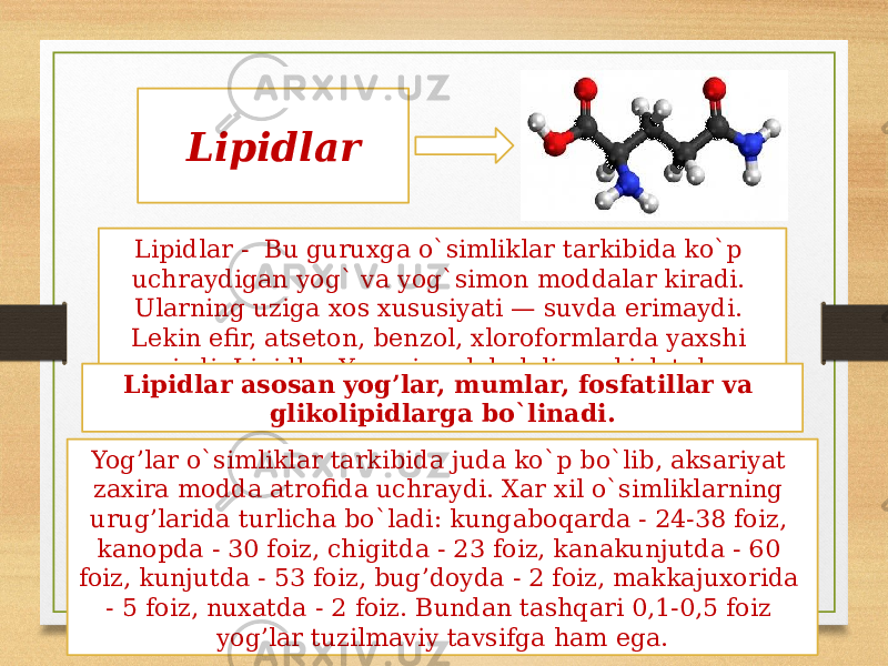 Lipidlar Lipidlar - Bu guruxga o`simliklar tarkibida ko`p uchraydigan yog` va yog`simon moddalar kiradi. Ularning uziga xos xususiyati — suvda erimaydi. Lekin efir, atseton, benzol, xloroformlarda yaxshi eriydi. Lipidlar Yuqori molekulali yor kislotalar xosilasidir.Lipidlar asosan yog’lar, mumlar, fosfatillar va glikolipidlarga bo`linadi. Yog’lar o`simliklar tarkibida juda ko`p bo`lib, aksariyat zaxira modda atrofida uchraydi. Xar xil o`simliklarning urug’larida turlicha bo`ladi: kungaboqarda - 24-38 foiz, kanopda - 30 foiz, chigitda - 23 foiz, kanakunjutda - 60 foiz, kunjutda - 53 foiz, bug’doyda - 2 foiz, makkajuxorida - 5 foiz, nuxatda - 2 foiz. Bundan tashqari 0,1-0,5 foiz yog’lar tuzilmaviy tavsifga ham ega. 