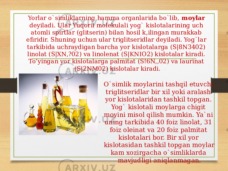 Yorlar o`simliklarning hamma organlarida bo`lib, moylar deyiladi. Ular Yuqorii molekulali yog` kislotalarining uch atomli spirtlar (glitserin) bilan hosil k,ilingan murakkab efiridir. Shuning uchun ular triglitseridlar deyiladi. Yog`lar tarkibida uchraydigan barcha yor kislotalarga (S|8N3402) linolat (S|XN,?02) va linolenat (S|KNIO2) kislotalar kiradi. To’yingan yor kislotalarga palmitat (S!6N,,02) va laurinat (S|2NM02) kislotalar kiradi. O`simlik moylarini tashqil etuvchi triglitseridlar bir xil yoki aralash yor kislotalaridan tashkil topgan. Yog` kislotali moylarga chigit moyini misol qilish mumkin. Ya`ni uning tarkibida 40 foiz linolat, 31 foiz oleinat va 20 foiz palmitat kislotalari bor. Bir xil yor kislotasidan tashkil topgan moylar kam xozirgacha o`simliklarda mavjudligi aniqlanmagan. 