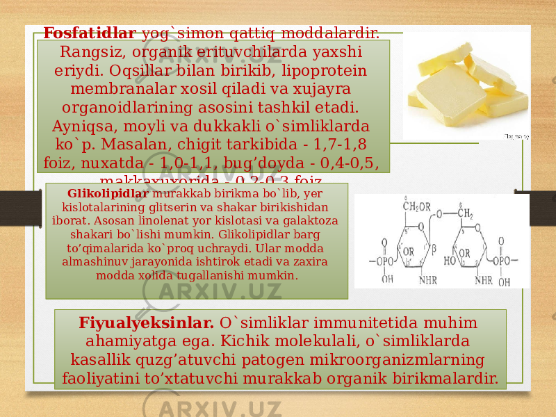 Fosfatidlar yog`simon qattiq moddalardir. Rangsiz, organik erituvchilarda yaxshi eriydi. Oqsillar bilan birikib, lipoprotein membranalar xosil qiladi va xujayra organoidlarining asosini tashkil etadi. Ayniqsa, moyli va dukkakli o`simliklarda ko`p. Masalan, chigit tarkibida - 1,7-1,8 foiz, nuxatda - 1,0-1,1, bug’doyda - 0,4-0,5, makkaxuxorida - 0,2-0,3 foiz. Glikolipidlar murakkab birikma bo`lib, yer kislotalarining gli tserin va shakar birikishidan iborat. Asosan linolenat yor kislotasi va galaktoza shakari bo`lishi mumkin. Glikolipidlar barg to’qimalarida ko`proq uchraydi. Ular modda almashinuv jarayonida ishtirok etadi va zaxira modda xolida tugallanishi mumkin. Fiyualyeksinlar. O`simliklar immunitetida muhim ahamiyatga ega. Kichik molekulali, o`simliklarda kasallik quzg’atuvchi patogen mikroorganizmlarning faoliyatini to’xtatuvchi murakkab organik birikmalardir. 