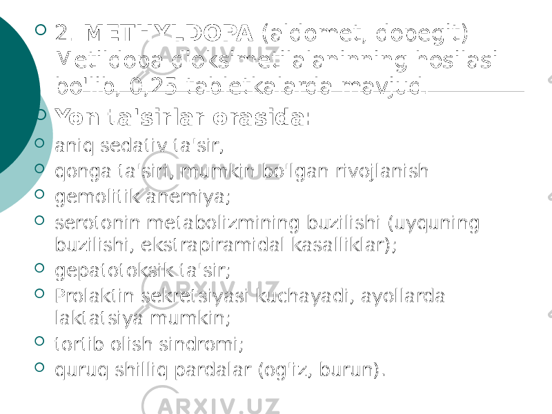  2. METHYLDOPA (aldomet, dopegit) Metildopa dioksimetilalaninning hosilasi bo&#39;lib, 0,25 tabletkalarda mavjud.  Yon ta&#39;sirlar orasida:  aniq sedativ ta&#39;sir,  qonga ta&#39;siri, mumkin bo&#39;lgan rivojlanish  gemolitik anemiya;  serotonin metabolizmining buzilishi (uyquning buzilishi, ekstrapiramidal kasalliklar);  gepatotoksik ta&#39;sir;  Prolaktin sekretsiyasi kuchayadi, ayollarda laktatsiya mumkin;  tortib olish sindromi;  quruq shilliq pardalar (og&#39;iz, burun). 