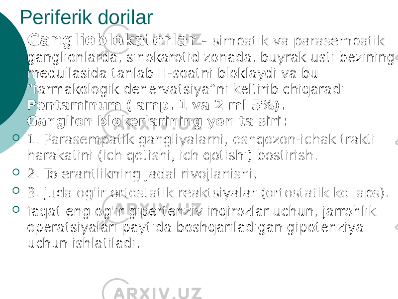 Periferik dorilar  Ganglioblokatorlar - simpatik va parasempatik ganglionlarda, sinokarotid zonada, buyrak usti bezining medullasida tanlab H-soatni bloklaydi va bu “farmakologik denervatsiya”ni keltirib chiqaradi. Pentaminum ( amp. 1 va 2 ml 5%). Ganglion blokerlarining yon ta&#39;siri:  1. Parasempatik gangliyalarni, oshqozon-ichak trakti harakatini (ich qotishi, ich qotishi) bostirish.  2. Tolerantlikning jadal rivojlanishi.  3. Juda og&#39;ir ortostatik reaktsiyalar (ortostatik kollaps).  faqat eng og&#39;ir gipertenziv inqirozlar uchun, jarrohlik operatsiyalari paytida boshqariladigan gipotenziya uchun ishlatiladi. 