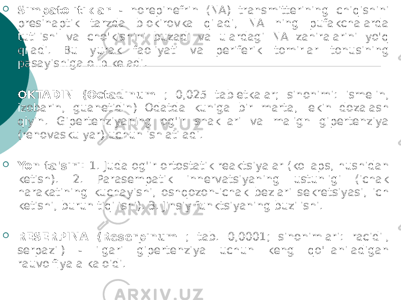  Simpatolitiklar - norepinefrin (NA) transmitterining chiqishini presinaptik tarzda blokirovka qiladi, NA ning pufakchalarda tutilishi va cho&#39;kishini buzadi va ulardagi NA zahiralarini yo&#39;q qiladi. Bu yurak faoliyati va periferik tomirlar tonusining pasayishiga olib keladi.  OKTADIN (Octadinum ; 0,025 tabletkalar; sinonimi: ismelin, izobarin, guanetidin) Odatda kuniga bir marta, lekin dozalash qiyin. Gipertenziyaning og&#39;ir shakllari va malign gipertenziya (renovaskulyar) uchun ishlatiladi.  Yon ta&#39;siri: 1. Juda og&#39;ir ortostatik reaktsiyalar (kollaps, hushidan ketish). 2. Parasempatik innervatsiyaning ustunligi (ichak harakatining kuchayishi, oshqozon-ichak bezlari sekretsiyasi, ich ketishi, burun tiqilishi). 3. Jinsiy funktsiyaning buzilishi.  RESERPINA (Reserpinum ; tab. 0,0001; sinonimlari: racidil, serpazil) - ilgari gipertenziya uchun keng qo&#39;llaniladigan rauvolfiya alkaloidi. 