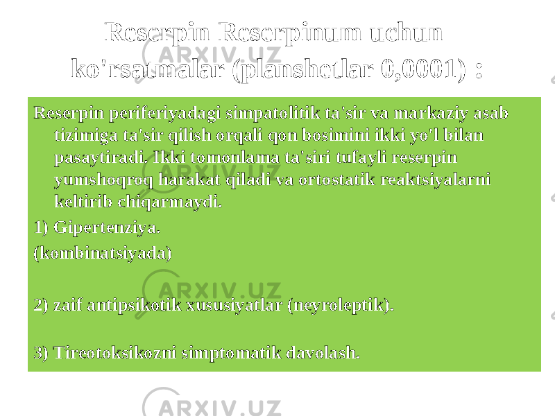 Reserpin Reserpinum uchun ko&#39;rsatmalar (planshetlar 0,0001) : Reserpin periferiyadagi simpatolitik ta&#39;sir va markaziy asab tizimiga ta&#39;sir qilish orqali qon bosimini ikki yo&#39;l bilan pasaytiradi. Ikki tomonlama ta&#39;siri tufayli reserpin yumshoqroq harakat qiladi va ortostatik reaktsiyalarni keltirib chiqarmaydi. 1) Gipertenziya. (kombinatsiyada) 2) zaif antipsikotik xususiyatlar (neyroleptik). 3) Tireotoksikozni simptomatik davolash. 