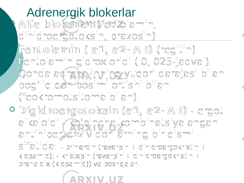 Adrenergik blokerlar  Alfa blokerlar (fentolamin, dihidroergotoksin, prazosin)  Fentolamin ( a1, a2- AB) (regitin) Fentolamin gidroxloridi ( 0, 025-jadval). Qonda adrenalinning yuqori darajasi bilan bog&#39;liq qon bosimi ortishi bilan (feokromotsitoma bilan).  Digidroergotoksin (a1, a2- AB) - ergot alkaloidi - ko&#39;pincha kombinatsiyalangan antihipertenziv dorilarning bir qismi sifatida: - brinerdin (rezerpin + dihidroergokristin + klopamid); - kristepin (rezerpin + dihidroergokristin + brenaldix (klopamid)) va boshqalar. 