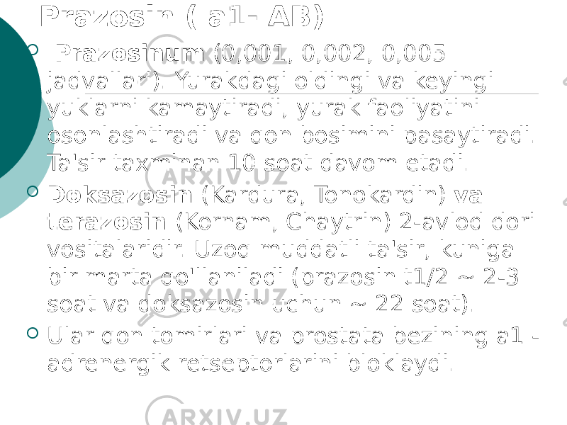 Prazosin ( a1- AB)    Prazosinum (0,001, 0,002, 0,005 jadvallari). Yurakdagi oldingi va keyingi yuklarni kamaytiradi, yurak faoliyatini osonlashtiradi va qon bosimini pasaytiradi. Ta&#39;sir taxminan 10 soat davom etadi.  Doksazosin (Kardura, Tonokardin) va terazosin (Kornam, Chaytrin) 2-avlod dori vositalaridir. Uzoq muddatli ta&#39;sir, kuniga bir marta qo&#39;llaniladi (prazosin t1/2 ~ 2-3 soat va doksazosin uchun ~ 22 soat).  Ular qon tomirlari va prostata bezining a1 - adrenergik retseptorlarini bloklaydi. 