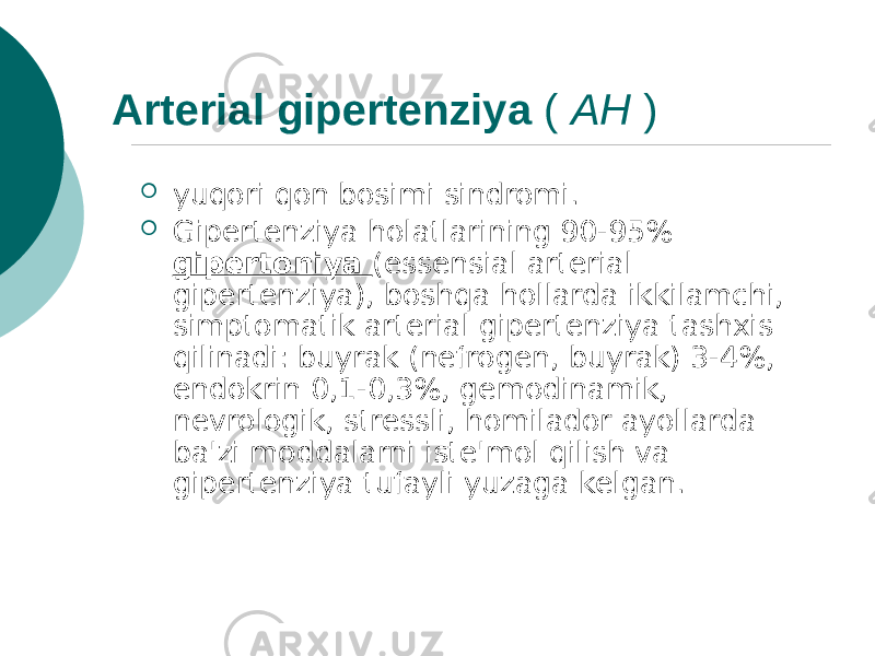 Arterial gipertenziya ( AH )  yuqori qon bosimi sindromi.  Gipertenziya holatlarining 90-95% gipertoniya (essensial arterial gipertenziya), boshqa hollarda ikkilamchi, simptomatik arterial gipertenziya tashxis qilinadi: buyrak (nefrogen, buyrak) 3-4%, endokrin 0,1-0,3%, gemodinamik, nevrologik, stressli, homilador ayollarda ba&#39;zi moddalarni iste&#39;mol qilish va gipertenziya tufayli yuzaga kelgan. 