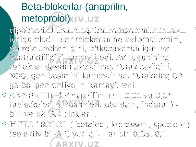 Beta-blokerlar (anaprilin, metoprolol)  gipotenziv ta&#39;sir bir qator komponentlarni o&#39;z ichiga oladi: ular miokardning avtomatizmini, qo&#39;zg&#39;aluvchanligini, o&#39;tkazuvchanligini va kontraktilligini kamaytiradi. AV tugunining refrakter davrini uzaytiring. Yurak tezligini, XOQ, qon bosimini kamaytiring. Yurakning O2 ga bo&#39;lgan ehtiyojini kamaytiradi  ANAPRILIN ( Anaprilinum ; 0,01 va 0,04 tabletkalari; sinonimlari: obzidan , inderal ) - b1- va b2- AR bloklari .  METOPROLOL ( betaloc , lopressor , specicor ) (selektiv b1-AB) yorlig&#39;i. Har biri 0,05, 0,1 