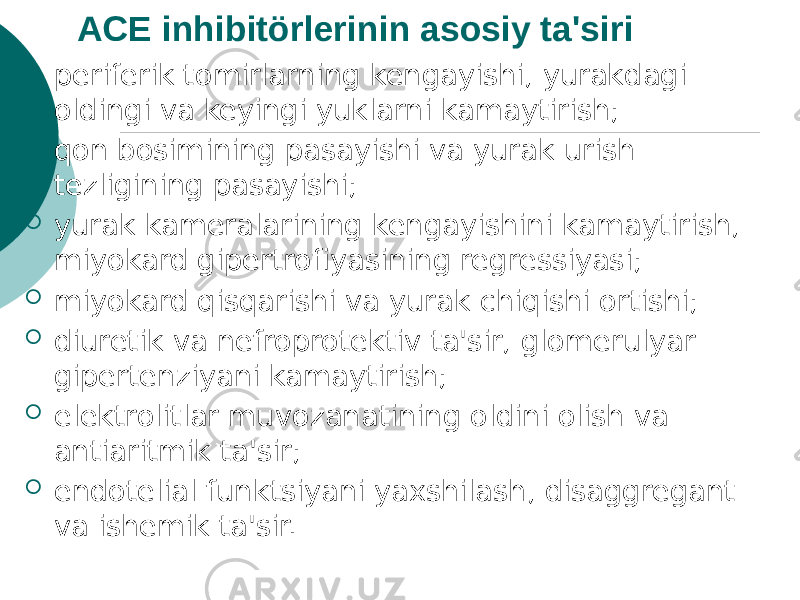 ACE inhibitörlerinin asosiy ta&#39;siri  periferik tomirlarning kengayishi, yurakdagi oldingi va keyingi yuklarni kamaytirish;  qon bosimining pasayishi va yurak urish tezligining pasayishi;  yurak kameralarining kengayishini kamaytirish, miyokard gipertrofiyasining regressiyasi;  miyokard qisqarishi va yurak chiqishi ortishi;  diuretik va nefroprotektiv ta&#39;sir, glomerulyar gipertenziyani kamaytirish;  elektrolitlar muvozanatining oldini olish va antiaritmik ta&#39;sir;  endotelial funktsiyani yaxshilash, disaggregant va ishemik ta&#39;sir. 