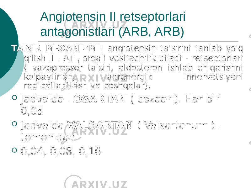 Angiotensin II retseptorlari antagonistlari (ARB, ARB) TA&#39;SIR MEXANIZMI: angiotensin ta&#39;sirini tanlab yo&#39;q qilish II , AT 1 orqali vositachilik qiladi - retseptorlari ( vazopressor ta&#39;siri, aldosteron ishlab chiqarishni ko&#39;paytirish, adrenergik innervatsiyani rag&#39;batlantirish va boshqalar).  Jadvalda LOSARTAN ( cozaar ). Har biri 0,05  Jadvalda VALSARTAN ( Valsartanum ) . tomonidan  0,04, 0,08, 0,16 