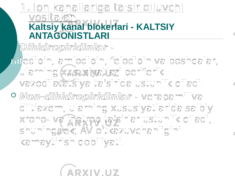 1. Ion kanallariga ta&#39;sir qiluvchi vositalar Kaltsiy kanal blokerlari - KALTSIY ANTAGONISTLARI  Dihidropiridinlar - nifedipin, amlodipin, felodipin va boshqalar, ularning xususiyatlari periferik vazodilatatsiya ta&#39;sirida ustunlik qiladi.  Non-dihidropiridinlar - verapamil va diltiazem, ularning xususiyatlarida salbiy xrono- va inotrop ta&#39;sirlar ustunlik qiladi, shuningdek, AV o&#39;tkazuvchanligini kamaytirish qobiliyati. 