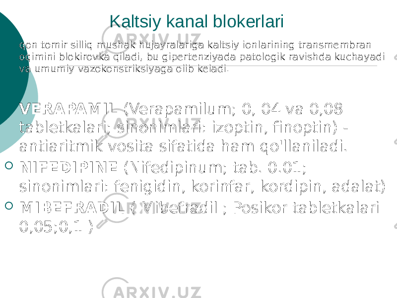 Kaltsiy kanal blokerlari  qon tomir silliq mushak hujayralariga kaltsiy ionlarining transmembran oqimini blokirovka qiladi, bu gipertenziyada patologik ravishda kuchayadi va umumiy vazokonstriksiyaga olib keladi.  VERAPAMIL (Verapamilum; 0, 04 va 0,08 tabletkalari; sinonimlari: izoptin, finoptin) - antiaritmik vosita sifatida ham qo&#39;llaniladi.  NIFEDIPINE (Nifedipinum; tab. 0.01; sinonimlari: fenigidin, korinfar, kordipin, adalat)  MIBEFRADIL ( Mibefradil ; Posikor tabletkalari 0,05;0,1 ) 