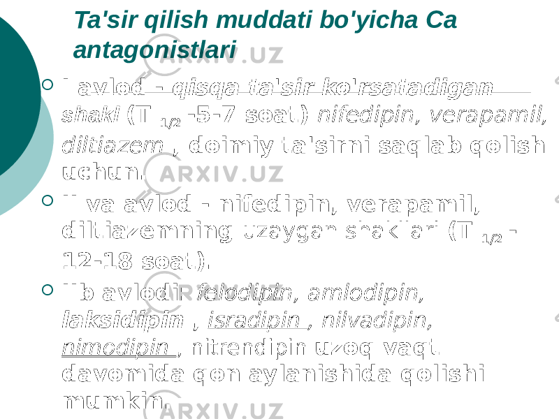 Ta&#39;sir qilish muddati bo&#39;yicha Ca antagonistlari  I avlod - qisqa ta&#39;sir ko&#39;rsatadigan shakl (T 1/2 -5-7 soat) nifedipin, verapamil, diltiazem , doimiy ta&#39;sirni saqlab qolish uchun.  II va avlod - nifedipin, verapamil, diltiazemning uzaygan shakllari (T 1/2 - 12-18 soat).  IIb avlodi: felodipin, amlodipin, laksidipin , isradipin , nilvadipin, nimodipin , nitrendipin uzoq vaqt davomida qon aylanishida qolishi mumkin. (T 1/2 -35-42 soat). 