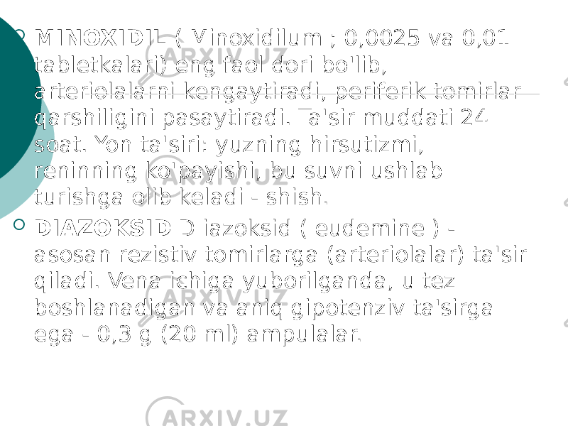  MINOXIDIL ( Minoxidilum ; 0,0025 va 0,01 tabletkalari) eng faol dori bo&#39;lib, arteriolalarni kengaytiradi, periferik tomirlar qarshiligini pasaytiradi. Ta&#39;sir muddati 24 soat. Yon ta&#39;siri: yuzning hirsutizmi, reninning ko&#39;payishi, bu suvni ushlab turishga olib keladi - shish.  DIAZOKSID D iazoksid ( eudemine ) - asosan rezistiv tomirlarga (arteriolalar) ta&#39;sir qiladi. Vena ichiga yuborilganda, u tez boshlanadigan va aniq gipotenziv ta&#39;sirga ega - 0,3 g (20 ml) ampulalar. 