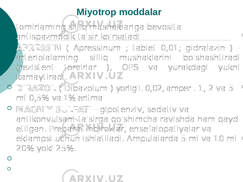 Miyotrop moddalar  tomirlarning silliq mushaklariga bevosita antispazmodik ta&#39;sir ko&#39;rsatadi  APRESSIN ( Apressinum ; tablet 0,01; gidralazin ) - arteriolalarning silliq mushaklarini bo&#39;shashtiradi (rezistent tomirlar ), OPS va yurakdagi yukni kamaytiradi.  DIBAZOL ( Dibazolum ) yorlig&#39;i. 0,02, amper . 1, 2 va 5 ml 0,5% va 1% eritma  MAGNIY SULFATI - gipotenziv, sedativ va antikonvulsant ta&#39;sirga qo&#39;shimcha ravishda ham qayd etilgan. Preparat inqirozlar, ensefalopatiyalar va eklampsi uchun ishlatiladi. Ampulalarda 5 ml va 10 ml 20% yoki 25%.   