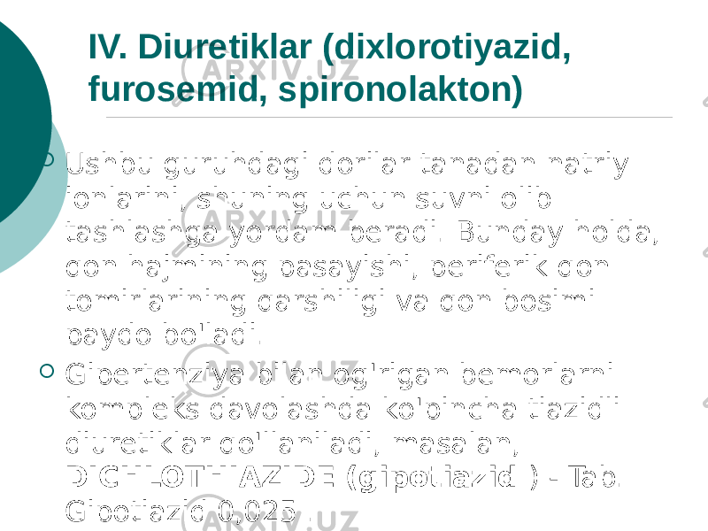 IV. Diuretiklar (dixlorotiyazid, furosemid, spironolakton)  Ushbu guruhdagi dorilar tanadan natriy ionlarini, shuning uchun suvni olib tashlashga yordam beradi. Bunday holda, qon hajmining pasayishi, periferik qon tomirlarining qarshiligi va qon bosimi paydo bo&#39;ladi.  Gipertenziya bilan og&#39;rigan bemorlarni kompleks davolashda ko&#39;pincha tiazidli diuretiklar qo&#39;llaniladi, masalan, DICHLOTHIAZIDE (gipotiazid ) - Tab. Gipotiazid 0,025 . 