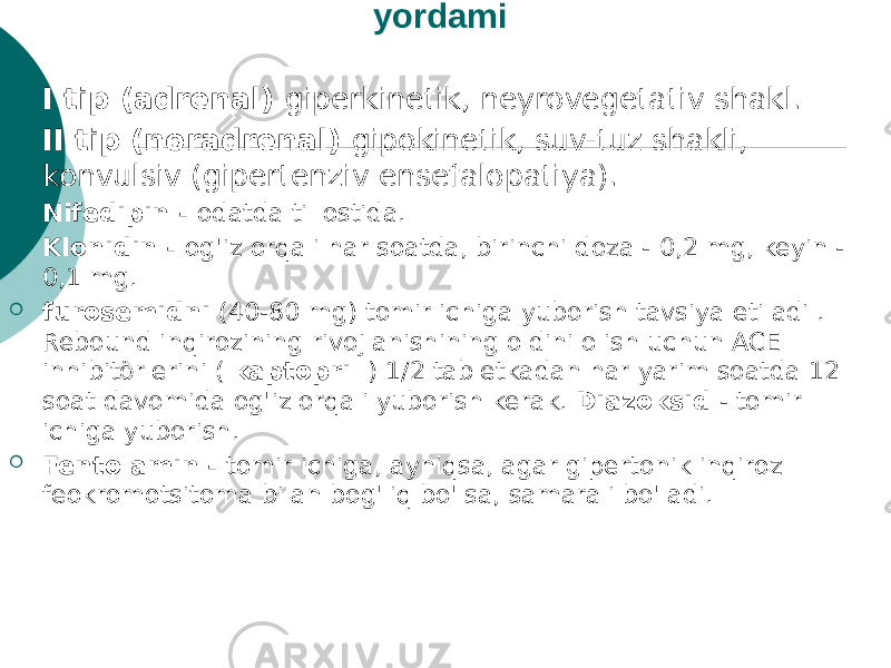 Inqiroz turlari. Gipertenziv inqiroz uchun dori yordami  I tip (adrenal) giperkinetik, neyrovegetativ shakl.  II tip (noradrenal) gipokinetik, suv-tuz shakli, konvulsiv (gipertenziv ensefalopatiya).  Nifedipin - odatda til ostida.  Klonidin - og&#39;iz orqali har soatda, birinchi doza - 0,2 mg, keyin - 0,1 mg.  furosemidni (40-80 mg) tomir ichiga yuborish tavsiya etiladi . Rebound inqirozining rivojlanishining oldini olish uchun ACE inhibitörlerini ( kaptopril ) 1/2 tabletkadan har yarim soatda 12 soat davomida og&#39;iz orqali yuborish kerak. Diazoksid - tomir ichiga yuborish.  Fentolamin - tomir ichiga, ayniqsa, agar gipertonik inqiroz feokromotsitoma bilan bog&#39;liq bo&#39;lsa, samarali bo&#39;ladi. 