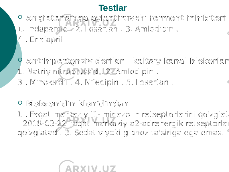 Testlar  Angiotensinga aylantiruvchi ferment inhibitori : 1. Indapamid . 2. Losartan . 3. Amlodipin . 4 . Enalapril .  Antihipertenziv dorilar - kaltsiy kanal blokerlari: 1. Natriy nitroprussid . 2. Amlodipin . 3 . Minoksidil . 4. Nifedipin . 5. Losartan .  Moksonidin klonidindan 1 . Faqat markaziy I1-imidazolin retseptorlarini qo&#39;zg&#39;atadi . 2018-03-22 Faqat markaziy a2-adrenergik retseptorlarni qo&#39;zg&#39;atadi. 3. Sedativ yoki gipnoz ta&#39;siriga ega emas. 